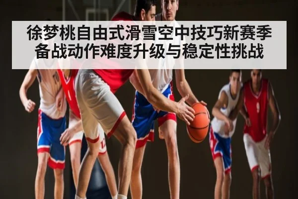 徐梦桃自由式滑雪空中技巧新赛季备战动作难度升级与稳定性挑战