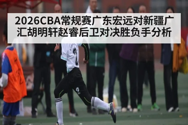 2026CBA常规赛广东宏远对新疆广汇胡明轩赵睿后卫对决胜负手分析