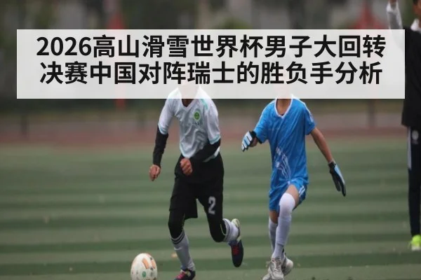 2026高山滑雪世界杯男子大回转决赛中国对阵瑞士的胜负手分析